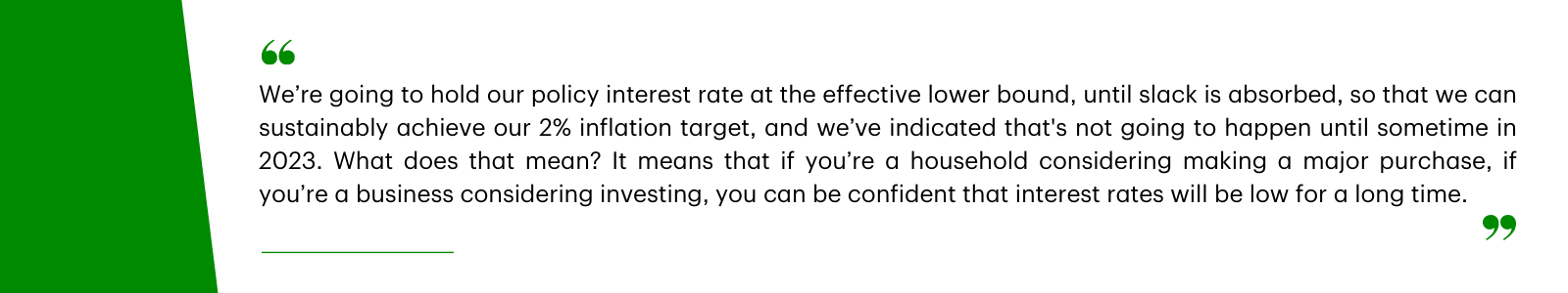 We're going to hold our policy interest rate at the effective lower bound, until slack is absorbed, so that we can sustainability achieve our 2% inflation target, and we've indicated that's not going to happen until sometime in 2023. What does that mean? It means that if you're a household considering making a major purchase, if you're a business considering investing, you can be confident that interest rates will be low for a long time.